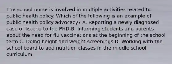 The school nurse is involved in multiple activities related to public health policy. Which of the following is an example of public health policy advocacy? A. Reporting a newly diagnosed case of listeria to the PHD B. Informing students and parents about the need for flu vaccinations at the beginning of the school term C. Doing height and weight screenings D. Working with the school board to add nutrition classes in the middle school curriculum