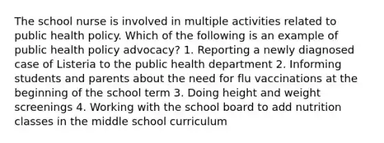 The school nurse is involved in multiple activities related to public health policy. Which of the following is an example of public health policy advocacy? 1. Reporting a newly diagnosed case of Listeria to the public health department 2. Informing students and parents about the need for flu vaccinations at the beginning of the school term 3. Doing height and weight screenings 4. Working with the school board to add nutrition classes in the middle school curriculum