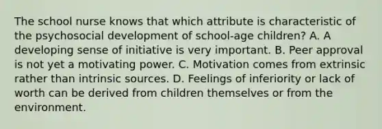 The school nurse knows that which attribute is characteristic of the psychosocial development of school-age children? A. A developing sense of initiative is very important. B. Peer approval is not yet a motivating power. C. Motivation comes from extrinsic rather than intrinsic sources. D. Feelings of inferiority or lack of worth can be derived from children themselves or from the environment.