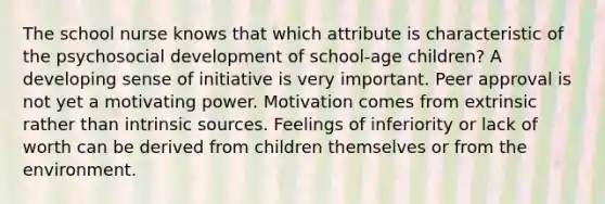 The school nurse knows that which attribute is characteristic of the psychosocial development of school-age children? A developing sense of initiative is very important. Peer approval is not yet a motivating power. Motivation comes from extrinsic rather than intrinsic sources. Feelings of inferiority or lack of worth can be derived from children themselves or from the environment.