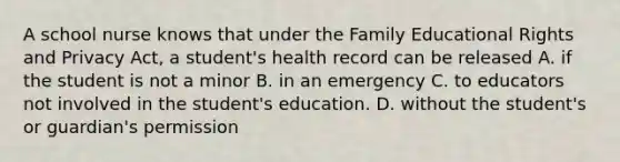 A school nurse knows that under the Family Educational Rights and Privacy Act, a student's health record can be released A. if the student is not a minor B. in an emergency C. to educators not involved in the student's education. D. without the student's or guardian's permission