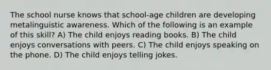 The school nurse knows that school-age children are developing metalinguistic awareness. Which of the following is an example of this skill? A) The child enjoys reading books. B) The child enjoys conversations with peers. C) The child enjoys speaking on the phone. D) The child enjoys telling jokes.