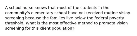 A school nurse knows that most of the students in the community's elementary school have not received routine vision screening because the families live below the federal poverty threshold. What is the most effective method to promote vision screening for this client population?