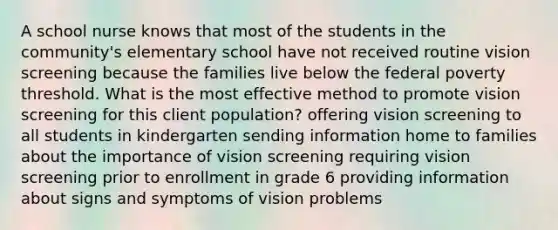 A school nurse knows that most of the students in the community's elementary school have not received routine vision screening because the families live below the federal poverty threshold. What is the most effective method to promote vision screening for this client population? offering vision screening to all students in kindergarten sending information home to families about the importance of vision screening requiring vision screening prior to enrollment in grade 6 providing information about signs and symptoms of vision problems