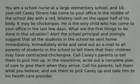 You are a school nurse at a large elementary​ school, and​ 10-year-old Casey Dinero has come to your office in the middle of the school day with a​ red, blistery rash on the upper half of his body. It may be chickenpox. He is the only child who has come to your office in the last few days. What are the first things to be done in this​ situation? Alert the school principal and strongly suggest that all the students in the school be sent home immediately. Immediately write and send out an​ e-mail to all parents of students in the school to tell them that their children may have contracted chickenpox. Call​ Casey's parents to tell them to pick him up. In the​ meantime, write out a complete plan of care to give them when they arrive. Call his​ parents, tell them what you​ believe, and ask them to pick Casey up and take him to his health care provider.