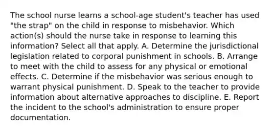 The school nurse learns a school-age student's teacher has used "the strap" on the child in response to misbehavior. Which action(s) should the nurse take in response to learning this information? Select all that apply. A. Determine the jurisdictional legislation related to corporal punishment in schools. B. Arrange to meet with the child to assess for any physical or emotional effects. C. Determine if the misbehavior was serious enough to warrant physical punishment. D. Speak to the teacher to provide information about alternative approaches to discipline. E. Report the incident to the school's administration to ensure proper documentation.