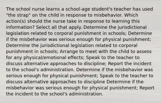 The school nurse learns a school-age student's teacher has used "the strap" on the child in response to misbehavior. Which action(s) should the nurse take in response to learning this information? Select all that apply. Determine the jurisdictional legislation related to corporal punishment in schools; Determine if the misbehavior was serious enough for physical punishment; Determine the jurisdictional legislation related to corporal punishment in schools; Arrange to meet with the child to assess for any physical/emotional effects; Speak to the teacher to discuss alternative approaches to discipline; Report the incident to the school's administration. Determine if the misbehavior was serious enough for physical punishment; Speak to the teacher to discuss alternative approaches to discipline Determine if the misbehavior was serious enough for physical punishment; Report the incident to the school's administration.