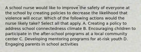 A school nurse would like to improve the safety of everyone at the school by creating policies to decrease the likelihood that violence will occur. Which of the following actions would the nurse likely take? Select all that apply. A. Creating a policy to address school connectedness climate B. Encouraging children to participate in the after-school programs at a local community center C. Developing mentoring programs for at-risk youth D. Engaging parents in school activities