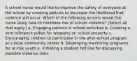 A school nurse would like to improve the safety of everyone at the school by creating policies to decrease the likelihood that violence will occur. Which of the following actions would the nurse likely take to minimize risk of school violence? (Select all that apply.) a. Engaging parents in school activities b. Creating a zero tolerance police for weapons on school property c. Encouraging children to participate in the after-school program at a local community center d. Developing mentoring programs for at-risk youth e. Initiating a student hot line for discussing possible violence risks