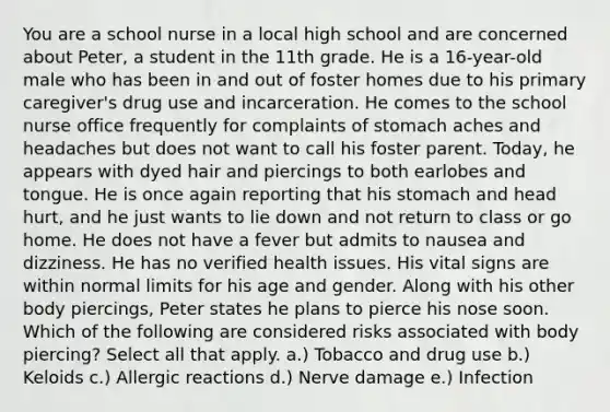 You are a school nurse in a local high school and are concerned about Peter, a student in the 11th grade. He is a 16-year-old male who has been in and out of foster homes due to his primary caregiver's drug use and incarceration. He comes to the school nurse office frequently for complaints of stomach aches and headaches but does not want to call his foster parent. Today, he appears with dyed hair and piercings to both earlobes and tongue. He is once again reporting that his stomach and head hurt, and he just wants to lie down and not return to class or go home. He does not have a fever but admits to nausea and dizziness. He has no verified health issues. His vital signs are within normal limits for his age and gender. Along with his other body piercings, Peter states he plans to pierce his nose soon. Which of the following are considered risks associated with body piercing? Select all that apply. a.) Tobacco and drug use b.) Keloids c.) Allergic reactions d.) Nerve damage e.) Infection