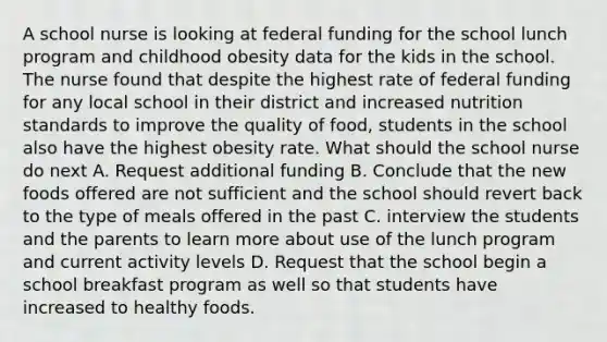 A school nurse is looking at federal funding for the school lunch program and childhood obesity data for the kids in the school. The nurse found that despite the highest rate of federal funding for any local school in their district and increased nutrition standards to improve the quality of food, students in the school also have the highest obesity rate. What should the school nurse do next A. Request additional funding B. Conclude that the new foods offered are not sufficient and the school should revert back to the type of meals offered in the past C. interview the students and the parents to learn more about use of the lunch program and current activity levels D. Request that the school begin a school breakfast program as well so that students have increased to healthy foods.