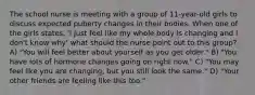 The school nurse is meeting with a group of 11-year-old girls to discuss expected puberty changes in their bodies. When one of the girls states, 'I just feel like my whole body is changing and I don't know why' what should the nurse point out to this group? A) "You will feel better about yourself as you get older." B) "You have lots of hormone changes going on right now." C) "You may feel like you are changing, but you still look the same." D) "Your other friends are feeling like this too."