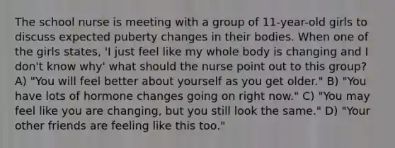 The school nurse is meeting with a group of 11-year-old girls to discuss expected puberty changes in their bodies. When one of the girls states, 'I just feel like my whole body is changing and I don't know why' what should the nurse point out to this group? A) "You will feel better about yourself as you get older." B) "You have lots of hormone changes going on right now." C) "You may feel like you are changing, but you still look the same." D) "Your other friends are feeling like this too."