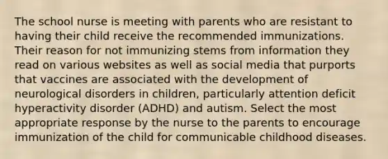 The school nurse is meeting with parents who are resistant to having their child receive the recommended immunizations. Their reason for not immunizing stems from information they read on various websites as well as social media that purports that vaccines are associated with the development of neurological disorders in children, particularly attention deficit hyperactivity disorder (ADHD) and autism. Select the most appropriate response by the nurse to the parents to encourage immunization of the child for communicable childhood diseases.