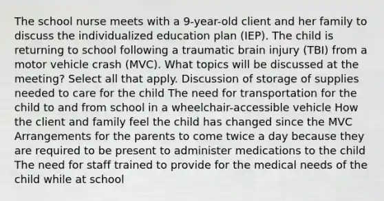 The school nurse meets with a​ 9-year-old client and her family to discuss the individualized education plan​ (IEP). The child is returning to school following a traumatic brain injury​ (TBI) from a motor vehicle crash​ (MVC). What topics will be discussed at the​ meeting? Select all that apply. Discussion of storage of supplies needed to care for the child The need for transportation for the child to and from school in a​ wheelchair-accessible vehicle How the client and family feel the child has changed since the MVC Arrangements for the parents to come twice a day because they are required to be present to administer medications to the child The need for staff trained to provide for the medical needs of the child while at school