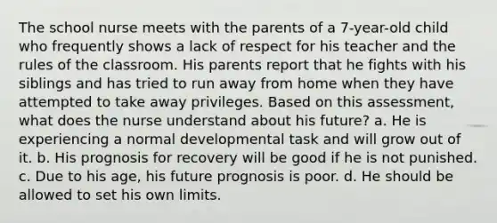 The school nurse meets with the parents of a 7-year-old child who frequently shows a lack of respect for his teacher and the rules of the classroom. His parents report that he fights with his siblings and has tried to run away from home when they have attempted to take away privileges. Based on this assessment, what does the nurse understand about his future? a. He is experiencing a normal developmental task and will grow out of it. b. His prognosis for recovery will be good if he is not punished. c. Due to his age, his future prognosis is poor. d. He should be allowed to set his own limits.