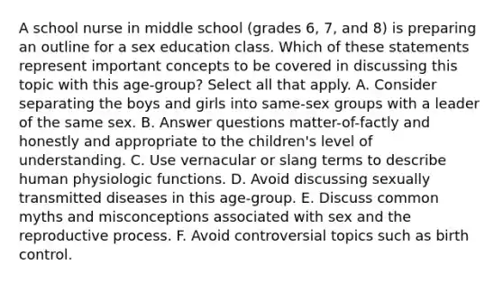 A school nurse in middle school (grades 6, 7, and 8) is preparing an outline for a sex education class. Which of these statements represent important concepts to be covered in discussing this topic with this age-group? Select all that apply. A. Consider separating the boys and girls into same-sex groups with a leader of the same sex. B. Answer questions matter-of-factly and honestly and appropriate to the children's level of understanding. C. Use vernacular or slang terms to describe human physiologic functions. D. Avoid discussing sexually transmitted diseases in this age-group. E. Discuss common myths and misconceptions associated with sex and the reproductive process. F. Avoid controversial topics such as birth control.