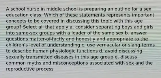 A school nurse in middle school is preparing an outline for a sex education class. Which of these statements represents important concepts to be covered in discussing this topic with this age group? Select all that apply a. consider separating boys and girls into same-sex groups with a leader of the same sex b. answer questions matter-of-factly and honestly and appropriate to the children's level of understanding c. use vernacular or slang terms to describe human physiologic functions d. avoid discussing sexually transmitted diseases in this age group e. discuss common myths and misconceptions associated with sex and the reproductive process