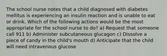 The school nurse notes that a child diagnosed with diabetes mellitus is experiencing an insulin reaction and is unable to eat or drink. Which of the following actions would be the most appropriate for the school nurse to do? a) Request that someone call 911 b) Administer subcutaneous glucagon c) Dissolve a piece of candy in the child's mouth d) Anticipate that the child will need intravenous glucose