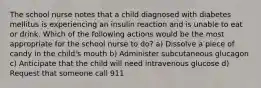 The school nurse notes that a child diagnosed with diabetes mellitus is experiencing an insulin reaction and is unable to eat or drink. Which of the following actions would be the most appropriate for the school nurse to do? a) Dissolve a piece of candy in the child's mouth b) Administer subcutaneous glucagon c) Anticipate that the child will need intravenous glucose d) Request that someone call 911