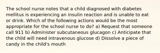 The school nurse notes that a child diagnosed with diabetes mellitus is experiencing an insulin reaction and is unable to eat or drink. Which of the following actions would be the most appropriate for the school nurse to do? a) Request that someone call 911 b) Administer subcutaneous glucagon c) Anticipate that the child will need intravenous glucose d) Dissolve a piece of candy in the child's mouth