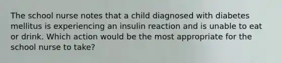 The school nurse notes that a child diagnosed with diabetes mellitus is experiencing an insulin reaction and is unable to eat or drink. Which action would be the most appropriate for the school nurse to take?