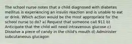 The school nurse notes that a child diagnosed with diabetes mellitus is experiencing an insulin reaction and is unable to eat or drink. Which action would be the most appropriate for the school nurse to do? a) Request that someone call 911 b) Anticipate that the child will need intravenous glucose c) Dissolve a piece of candy in the child's mouth d) Administer subcutaneous glucagon