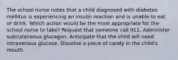 The school nurse notes that a child diagnosed with diabetes mellitus is experiencing an insulin reaction and is unable to eat or drink. Which action would be the most appropriate for the school nurse to take? Request that someone call 911. Administer subcutaneous glucagon. Anticipate that the child will need intravenous glucose. Dissolve a piece of candy in the child's mouth.