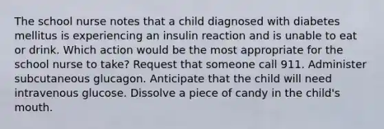 The school nurse notes that a child diagnosed with diabetes mellitus is experiencing an insulin reaction and is unable to eat or drink. Which action would be the most appropriate for the school nurse to take? Request that someone call 911. Administer subcutaneous glucagon. Anticipate that the child will need intravenous glucose. Dissolve a piece of candy in the child's mouth.