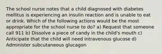 The school nurse notes that a child diagnosed with diabetes mellitus is experiencing an insulin reaction and is unable to eat or drink. Which of the following actions would be the most appropriate for the school nurse to do? a) Request that someone call 911 b) Dissolve a piece of candy in the child's mouth c) Anticipate that the child will need intravenous glucose d) Administer subcutaneous glucagon