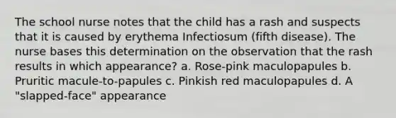 The school nurse notes that the child has a rash and suspects that it is caused by erythema Infectiosum (fifth disease). The nurse bases this determination on the observation that the rash results in which appearance? a. Rose-pink maculopapules b. Pruritic macule-to-papules c. Pinkish red maculopapules d. A "slapped-face" appearance