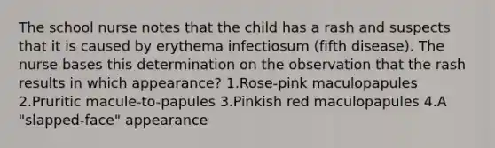 The school nurse notes that the child has a rash and suspects that it is caused by erythema infectiosum (fifth disease). The nurse bases this determination on the observation that the rash results in which appearance? 1.Rose-pink maculopapules 2.Pruritic macule-to-papules 3.Pinkish red maculopapules 4.A "slapped-face" appearance