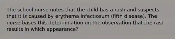 The school nurse notes that the child has a rash and suspects that it is caused by erythema infectiosum (fifth disease). The nurse bases this determination on the observation that the rash results in which appearance?