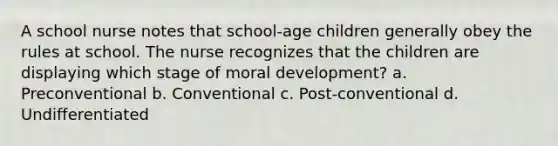 A school nurse notes that school-age children generally obey the rules at school. The nurse recognizes that the children are displaying which stage of moral development? a. Preconventional b. Conventional c. Post-conventional d. Undifferentiated