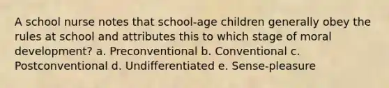 A school nurse notes that school-age children generally obey the rules at school and attributes this to which stage of moral development? a. Preconventional b. Conventional c. Postconventional d. Undifferentiated e. Sense-pleasure