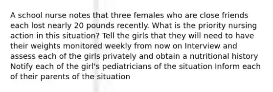 A school nurse notes that three females who are close friends each lost nearly 20 pounds recently. What is the priority nursing action in this situation? Tell the girls that they will need to have their weights monitored weekly from now on Interview and assess each of the girls privately and obtain a nutritional history Notify each of the girl's pediatricians of the situation Inform each of their parents of the situation