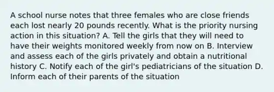 A school nurse notes that three females who are close friends each lost nearly 20 pounds recently. What is the priority nursing action in this situation? A. Tell the girls that they will need to have their weights monitored weekly from now on B. Interview and assess each of the girls privately and obtain a nutritional history C. Notify each of the girl's pediatricians of the situation D. Inform each of their parents of the situation