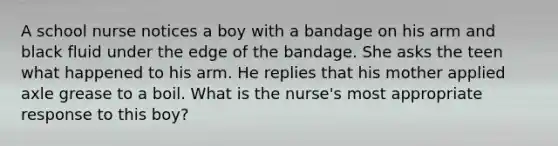 A school nurse notices a boy with a bandage on his arm and black fluid under the edge of the bandage. She asks the teen what happened to his arm. He replies that his mother applied axle grease to a boil. What is the nurse's most appropriate response to this boy?