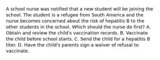 A school nurse was notified that a new student will be joining the school. The student is a refugee from South America and the nurse becomes concerned about the risk of hepatitis B to the other students in the school. Which should the nurse do​ first? A. Obtain and review the​ child's vaccination records. B. Vaccinate the child before school starts. C. Send the child for a hepatitis B titer. D. Have the​ child's parents sign a waiver of refusal to vaccinate.