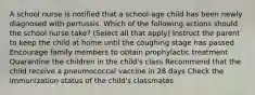 A school nurse is notified that a school-age child has been newly diagnosed with pertussis. Which of the following actions should the school nurse take? (Select all that apply) Instruct the parent to keep the child at home until the coughing stage has passed Encourage family members to obtain prophylactic treatment Quarantine the children in the child's class Recommend that the child receive a pneumococcal vaccine in 28 days Check the immunization status of the child's classmates