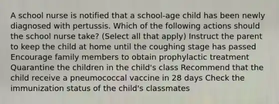 A school nurse is notified that a school-age child has been newly diagnosed with pertussis. Which of the following actions should the school nurse take? (Select all that apply) Instruct the parent to keep the child at home until the coughing stage has passed Encourage family members to obtain prophylactic treatment Quarantine the children in the child's class Recommend that the child receive a pneumococcal vaccine in 28 days Check the immunization status of the child's classmates