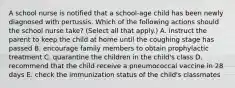 A school nurse is notified that a school-age child has been newly diagnosed with pertussis. Which of the following actions should the school nurse take? (Select all that apply.) A. instruct the parent to keep the child at home until the coughing stage has passed B. encourage family members to obtain prophylactic treatment C. quarantine the children in the child's class D. recommend that the child receive a pneumococcal vaccine in 28 days E. check the immunization status of the child's classmates