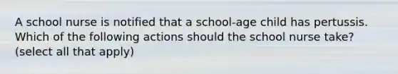 A school nurse is notified that a school-age child has pertussis. Which of the following actions should the school nurse take? (select all that apply)