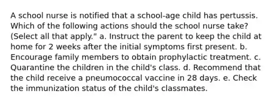 A school nurse is notified that a school-age child has pertussis. Which of the following actions should the school nurse take? (Select all that apply." a. Instruct the parent to keep the child at home for 2 weeks after the initial symptoms first present. b. Encourage family members to obtain prophylactic treatment. c. Quarantine the children in the child's class. d. Recommend that the child receive a pneumococcal vaccine in 28 days. e. Check the immunization status of the child's classmates.