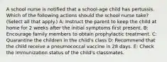 A school nurse is notified that a school-age child has pertussis. Which of the following actions should the school nurse take? (Select all that apply.) A: Instruct the parent to keep the child at home for 2 weeks after the initial symptoms first present. B: Encourage family members to obtain prophylactic treatment. C: Quarantine the children in the child's class D: Recommend that the child receive a pneumococcal vaccine in 28 days. E: Check the immunization status of the child's classmates.