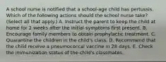 A school nurse is notified that a school-age child has pertussis. Which of the following actions should the school nurse take? (Select all that apply.) A. Instruct the parent to keep the child at home for 2 weeks after the initial symptoms first present. B. Encourage family members to obtain prophylactic treatment. C. Quarantine the children in the child's class. D. Recommend that the child receive a pneumococcal vaccine in 28 days. E. Check the immunization status of the child's classmates.