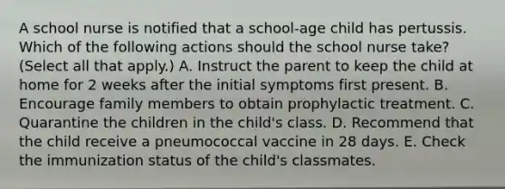 A school nurse is notified that a school-age child has pertussis. Which of the following actions should the school nurse take? (Select all that apply.) A. Instruct the parent to keep the child at home for 2 weeks after the initial symptoms first present. B. Encourage family members to obtain prophylactic treatment. C. Quarantine the children in the child's class. D. Recommend that the child receive a pneumococcal vaccine in 28 days. E. Check the immunization status of the child's classmates.