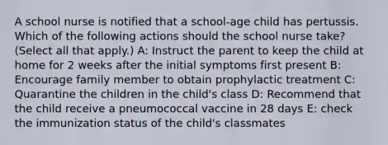 A school nurse is notified that a school-age child has pertussis. Which of the following actions should the school nurse take? (Select all that apply.) A: Instruct the parent to keep the child at home for 2 weeks after the initial symptoms first present B: Encourage family member to obtain prophylactic treatment C: Quarantine the children in the child's class D: Recommend that the child receive a pneumococcal vaccine in 28 days E: check the immunization status of the child's classmates