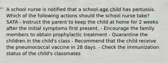 A school nurse is notified that a school-age child has pertussis. Which of the following actions should the school nurse take? SATA - Instruct the parent to keep the child at home for 2 weeks after the initial symptoms first present. - Encourage the family members to obtain prophylactic treatment - Quarantine the children in the child's class - Recommend that the child receive the pneumococcal vaccine in 28 days. - Check the immunization status of the child's classmates