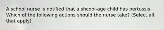 A school nurse is notified that a shcool-age child has pertussis. Which of the following actions should the nurse take? (Select all that apply)